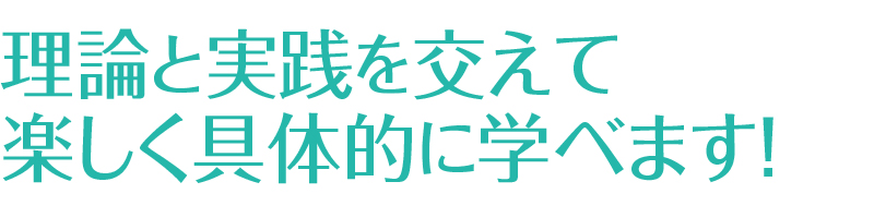 理論と実践を交えて楽しく具体的に学べます！